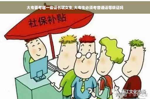 大专要考哪一些证书呢女生,大专生必须考普通话等级证吗