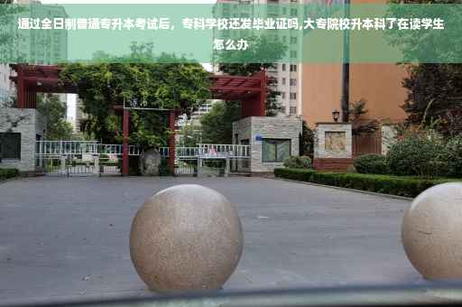 通过全日制普通专升本考试后，专科学校还发毕业证吗,大专院校升本科了在读学生怎么办