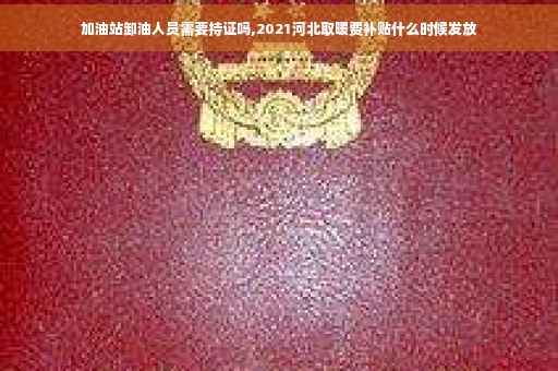 加油站卸油人员需要持证吗,2021河北取暖费补贴什么时候发放
