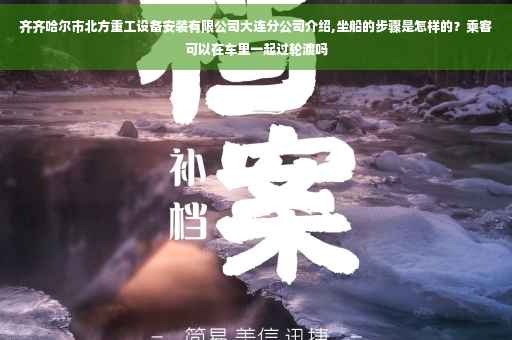 齐齐哈尔市北方重工设备安装有限公司大连分公司介绍,坐船的步骤是怎样的?乘客可以在车里一起过轮渡吗 齐齐哈尔市北方重工设备安装有限公司大连分公司介绍,坐船的步骤是怎样的?乘客可以在车里一起过轮渡吗