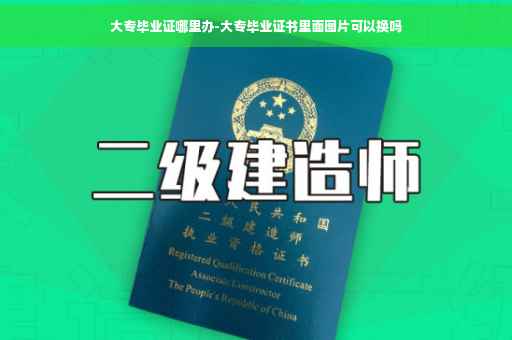 大专毕业证哪里办-大专毕业证书里面图片可以换吗