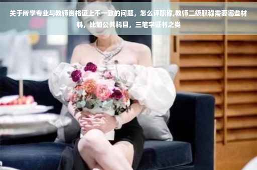 关于所学专业与教师资格证上不一致的问题，怎么评职称,教师二级职称需要哪些材料，比如公共科目，三笔字证书之类