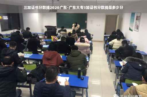 三加证书分数线2020广东-广东大专3加证书分数线是多少分