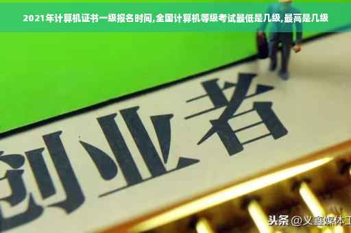 2021年计算机证书一级报名时间,全国计算机等级考试最低是几级,最高是几级