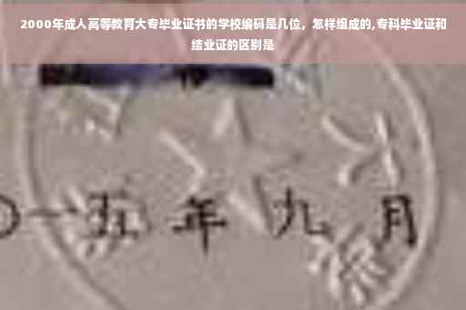 2000年成人高等教育大专毕业证书的学校编码是几位，怎样组成的,专科毕业证和结业证的区别是