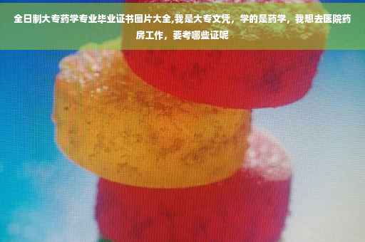 全日制大专药学专业毕业证书图片大全,我是大专文凭，学的是药学，我想去医院药房工作，要考哪些证呢