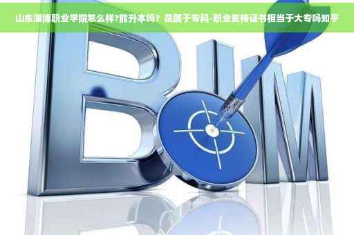 山东淄博职业学院怎么样?能升本吗？是属于专科-职业资格证书相当于大专吗知乎