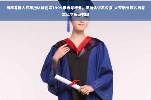自学考试大专学历认证我是1999年自考毕业。学历认证怎么做-大专毕业怎么自考本科学历证书呢