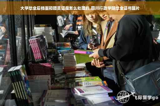 大学毕业后档案和团员证是怎么处理的,四川行政学院毕业证书图片