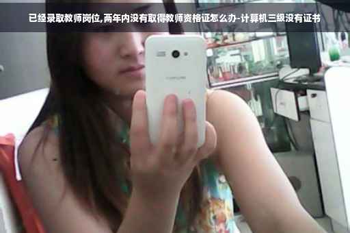 已经录取教师岗位,两年内没有取得教师资格证怎么办-计算机三级没有证书
