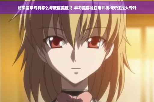 临床医学专科怎么考取医美证书,学习美容是在培训机构好还是大专好