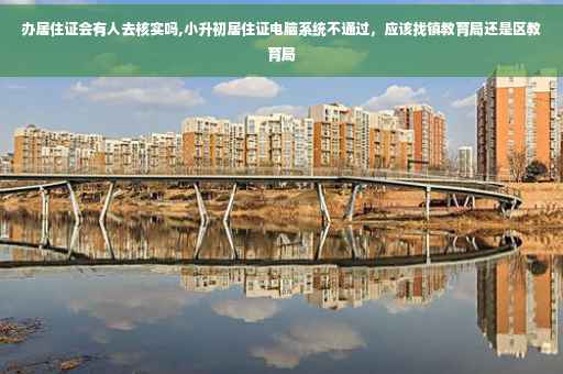 办居住证会有人去核实吗,小升初居住证电脑系统不通过，应该找镇教育局还是区教育局