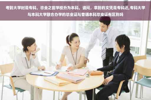 考到大学时是专科，毕业之前学校升为本科，请问，拿到的文凭是专科还,专科大学与本科大学联合办学的毕业证与普通本科毕业证有区别吗