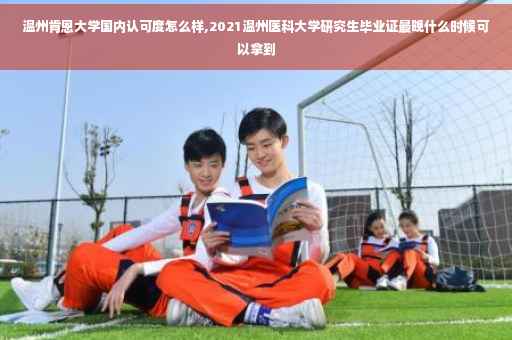 温州肯恩大学国内认可度怎么样,2021温州医科大学研究生毕业证最晚什么时候可以拿到