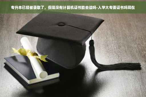 专升本已经被录取了，但是没有计算机证书能去读吗-入学大专要证书吗现在