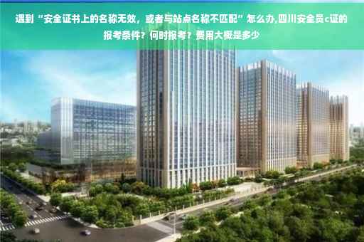 遇到“安全证书上的名称无效，或者与站点名称不匹配”怎么办,四川安全员c证的报考条件？何时报考？费用大概是多少