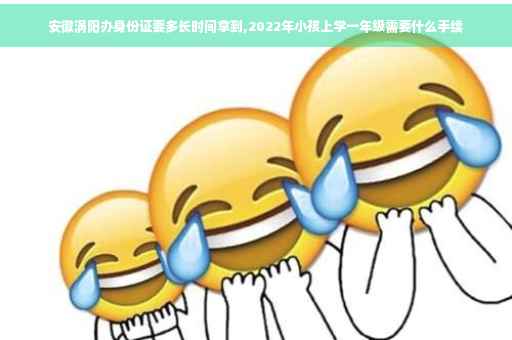 安徽涡阳办身份证要多长时间拿到,2022年小孩上学一年级需要什么手续