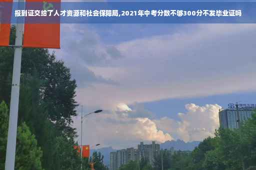 报到证交给了人才资源和社会保障局,2021年中考分数不够300分不发毕业证吗