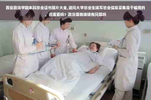西安政治学院本科毕业证书图片大全,请问大学毕业生填写毕业信息采集是干嘛用的，很重要吗？政治面貌填错有问题吗