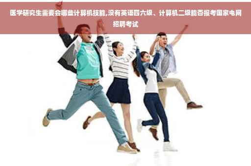 医学研究生需要会哪些计算机技能,没有英语四六级、计算机二级能否报考国家电网招聘考试