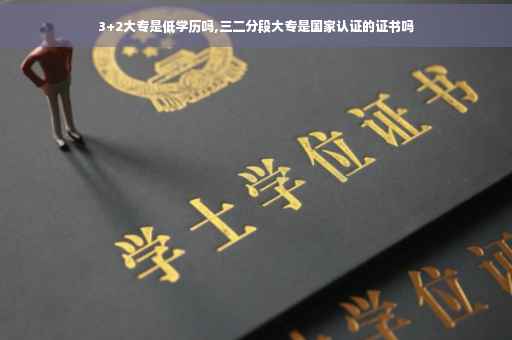 3+2大专是低学历吗,三二分段大专是国家认证的证书吗