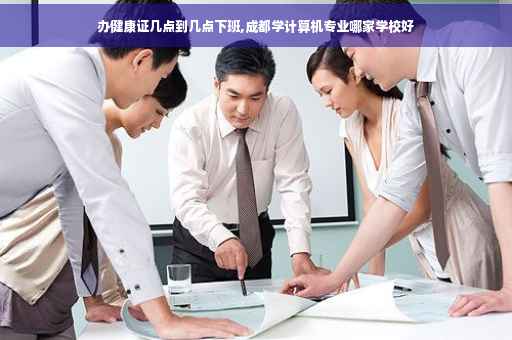 办健康证几点到几点下班,成都学计算机专业哪家学校好