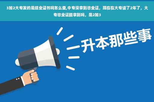 3加2大专发的是结业证书吗怎么查,中专没拿到毕业证，现在在大专读了2年了，大专毕业证能拿到吗，是2加3