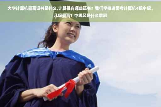 大学计算机最高证书是什么,计算机有哪些证书？我们学校说要考计算机4级中级。几级最高？中级又是什么意思