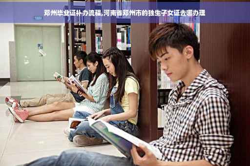 邓州毕业证补办流程,河南省邓州市的独生子女证去哪办理