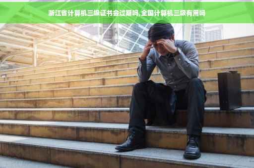 浙江省计算机三级证书会过期吗,全国计算机三级有用吗