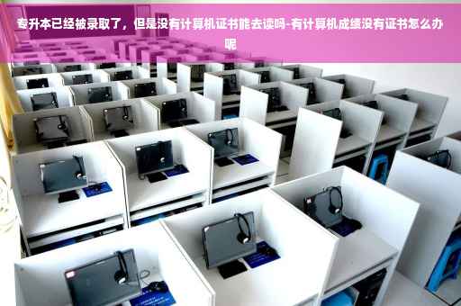 专升本已经被录取了，但是没有计算机证书能去读吗-有计算机成绩没有证书怎么办呢