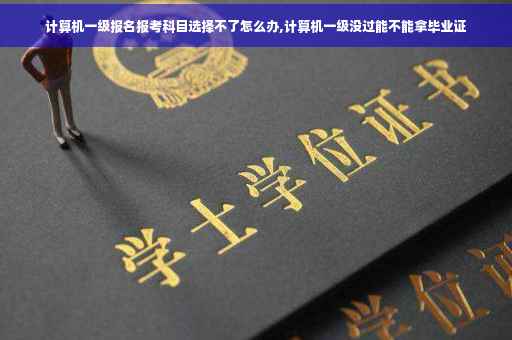 计算机一级报名报考科目选择不了怎么办,计算机一级没过能不能拿毕业证