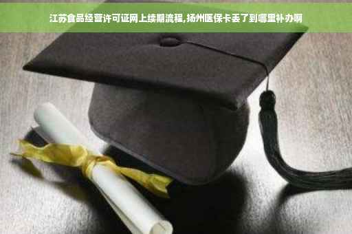 江苏食品经营许可证网上续期流程,扬州医保卡丢了到哪里补办啊