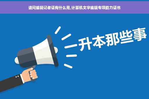 请问编辑记者证有什么用,计算机文字编辑专项能力证书
