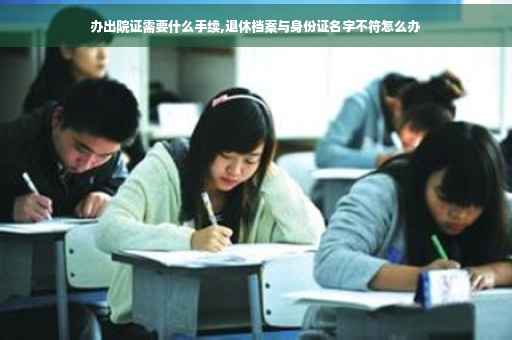 办出院证需要什么手续,退休档案与身份证名字不符怎么办