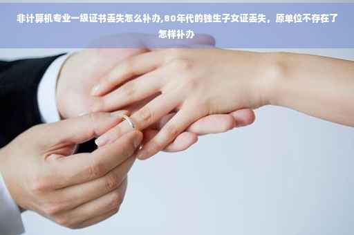 非计算机专业一级证书丢失怎么补办,80年代的独生子女证丢失，原单位不存在了怎样补办