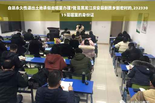 自愿永久性退出土地承包去哪里办理?我是黑龙江庆安县新胜乡新宏村的,23233019是哪里的身份证