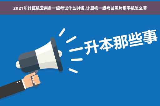 2021年计算机云南省一级考试什么时候,计算机一级考试照片用手机怎么弄