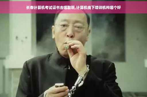 长春计算机考试证书去哪取啊,计算机线下培训机构哪个好