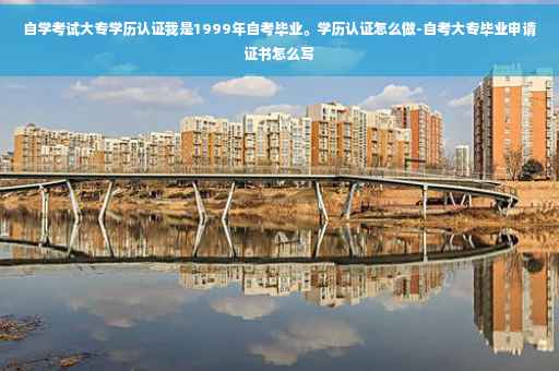 自学考试大专学历认证我是1999年自考毕业。学历认证怎么做-自考大专毕业申请证书怎么写