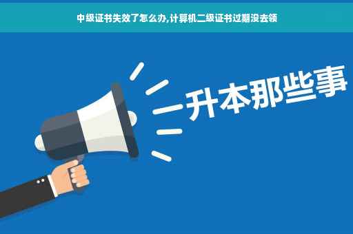 中级证书失效了怎么办,计算机二级证书过期没去领
