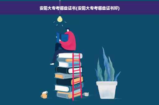 安阳大专考哪些证书(安阳大专考哪些证书好)