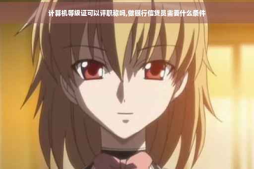 计算机等级证可以评职称吗,做银行信贷员需要什么条件 计算机等级证可以评职称吗,做银行信贷员需要什么条件