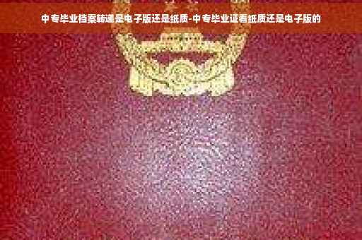 中专毕业档案转递是电子版还是纸质-中专毕业证看纸质还是电子版的