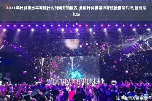 2021年计算机水平考试什么时候开始报名,全国计算机等级考试最低是几级,最高是几级