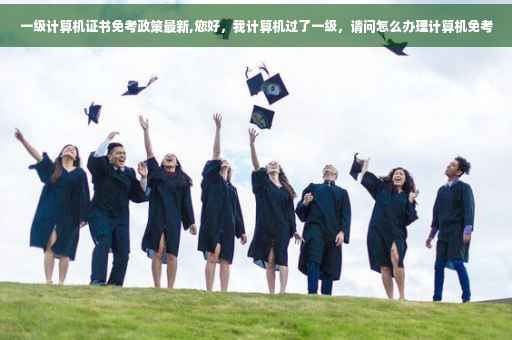 一级计算机证书免考政策最新,您好，我计算机过了一级，请问怎么办理计算机免考