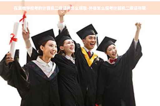 在其他学校考的计算机二级证书怎么领取-外省怎么报考计算机二级证书呢