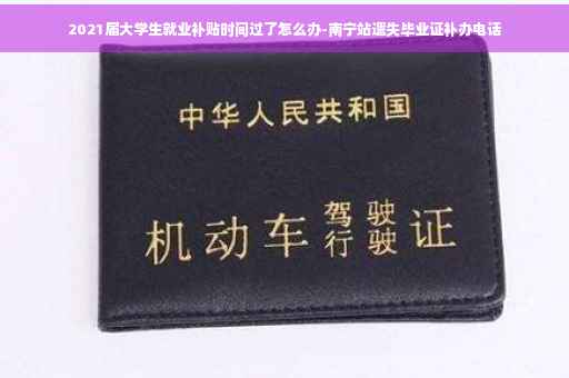 2021届大学生就业补贴时间过了怎么办-南宁站遗失毕业证补办电话