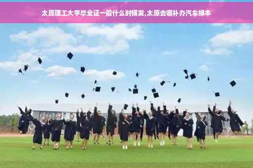 太原理工大学毕业证一般什么时候发,太原去哪补办汽车绿本