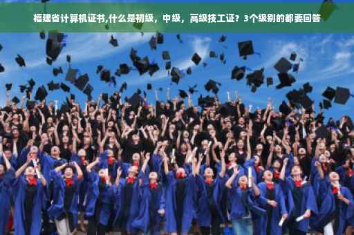 福建省计算机证书,什么是初级，中级，高级技工证？3个级别的都要回答